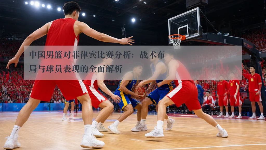 中国男篮对菲律宾比赛分析:战术布局与球员表现的全面解析